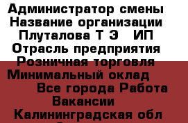 Администратор смены › Название организации ­ Плуталова Т.Э., ИП › Отрасль предприятия ­ Розничная торговля › Минимальный оклад ­ 30 000 - Все города Работа » Вакансии   . Калининградская обл.,Советск г.